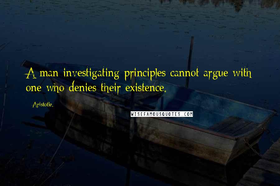 Aristotle. Quotes: A man investigating principles cannot argue with one who denies their existence.