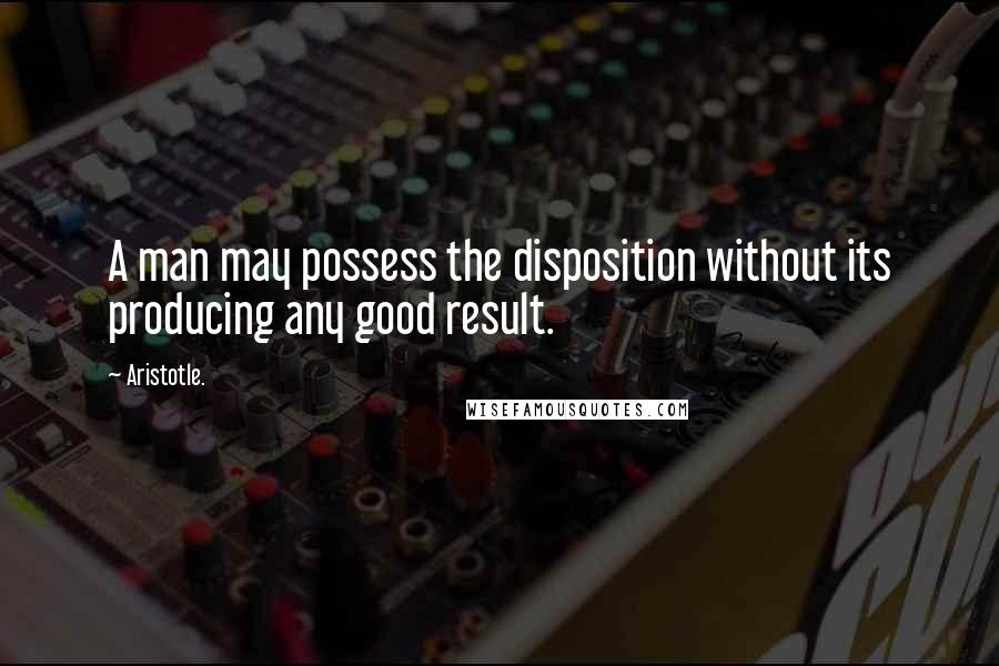 Aristotle. Quotes: A man may possess the disposition without its producing any good result.