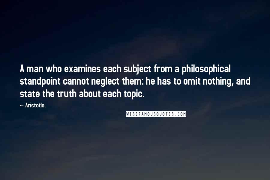 Aristotle. Quotes: A man who examines each subject from a philosophical standpoint cannot neglect them: he has to omit nothing, and state the truth about each topic.