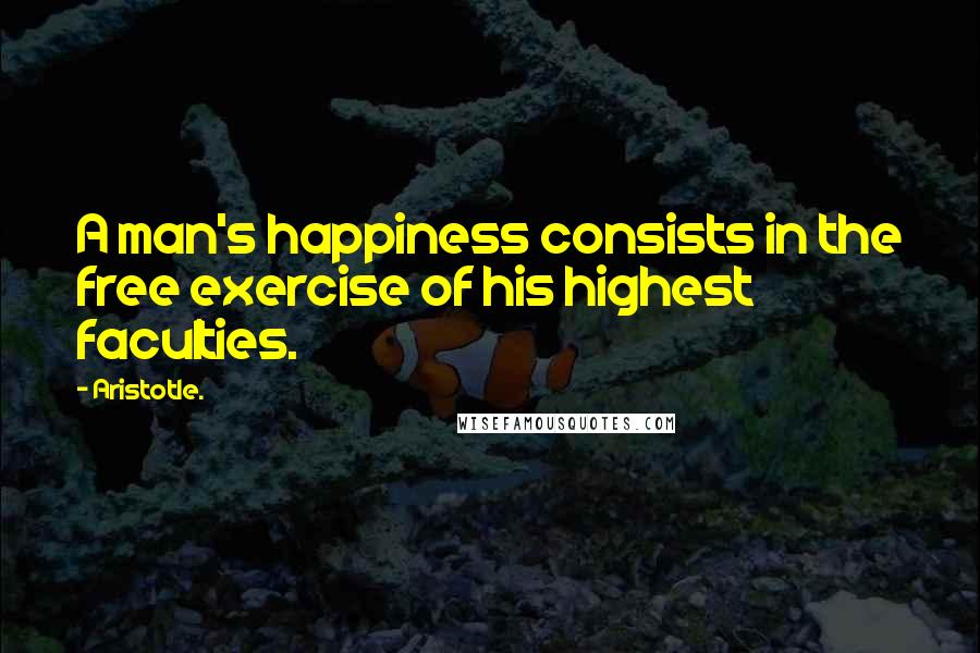 Aristotle. Quotes: A man's happiness consists in the free exercise of his highest faculties.