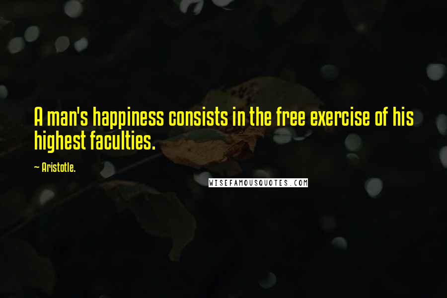 Aristotle. Quotes: A man's happiness consists in the free exercise of his highest faculties.