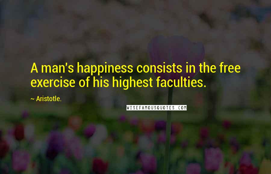 Aristotle. Quotes: A man's happiness consists in the free exercise of his highest faculties.