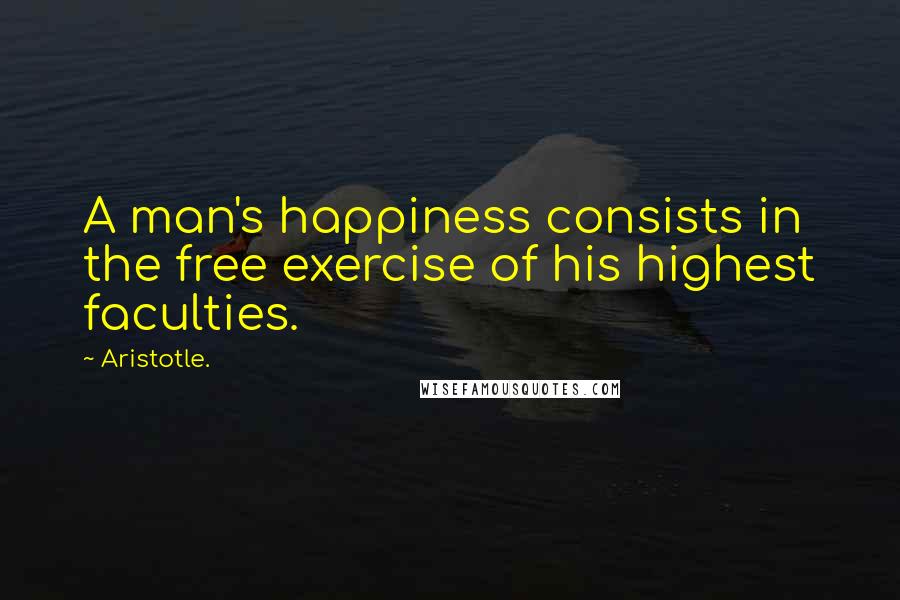 Aristotle. Quotes: A man's happiness consists in the free exercise of his highest faculties.