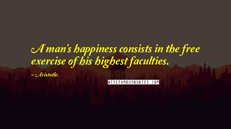 Aristotle. Quotes: A man's happiness consists in the free exercise of his highest faculties.