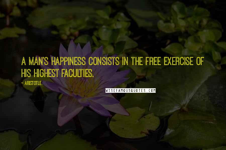 Aristotle. Quotes: A man's happiness consists in the free exercise of his highest faculties.