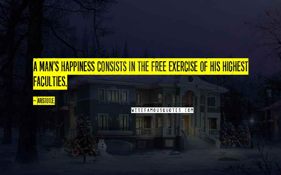 Aristotle. Quotes: A man's happiness consists in the free exercise of his highest faculties.