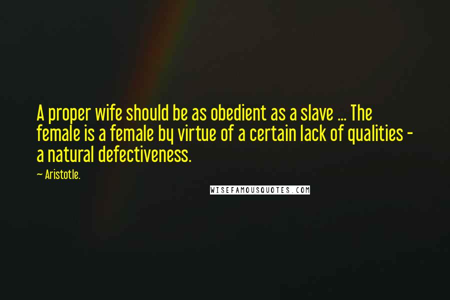 Aristotle. Quotes: A proper wife should be as obedient as a slave ... The female is a female by virtue of a certain lack of qualities - a natural defectiveness.