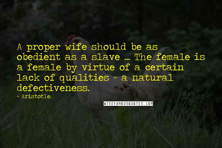 Aristotle. Quotes: A proper wife should be as obedient as a slave ... The female is a female by virtue of a certain lack of qualities - a natural defectiveness.