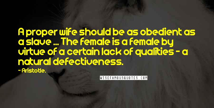 Aristotle. Quotes: A proper wife should be as obedient as a slave ... The female is a female by virtue of a certain lack of qualities - a natural defectiveness.