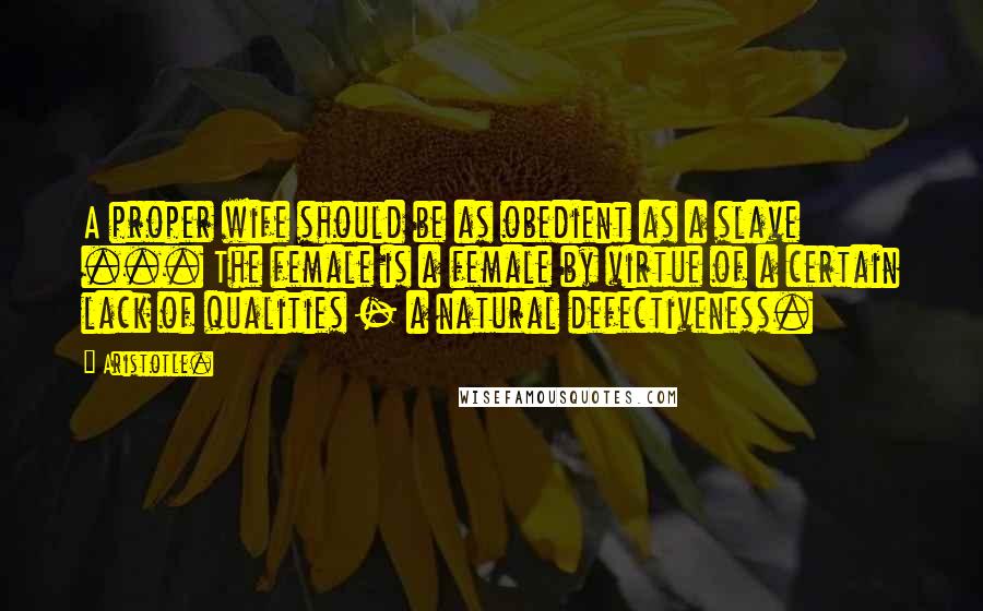 Aristotle. Quotes: A proper wife should be as obedient as a slave ... The female is a female by virtue of a certain lack of qualities - a natural defectiveness.