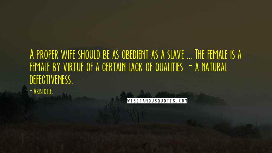 Aristotle. Quotes: A proper wife should be as obedient as a slave ... The female is a female by virtue of a certain lack of qualities - a natural defectiveness.