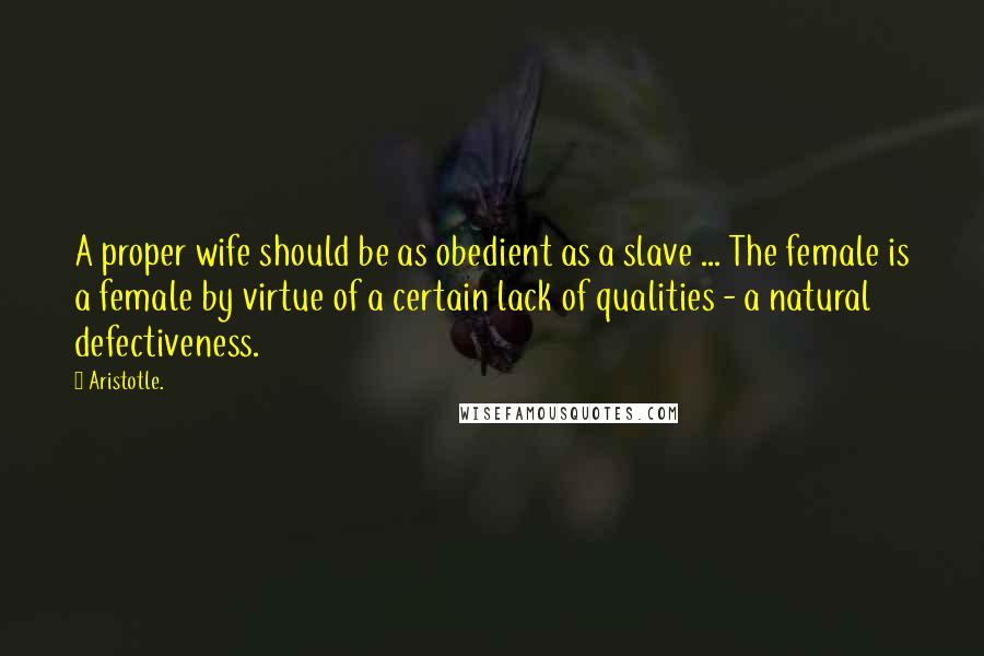 Aristotle. Quotes: A proper wife should be as obedient as a slave ... The female is a female by virtue of a certain lack of qualities - a natural defectiveness.