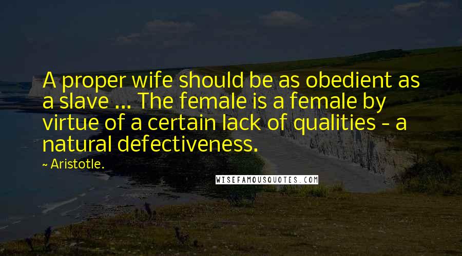 Aristotle. Quotes: A proper wife should be as obedient as a slave ... The female is a female by virtue of a certain lack of qualities - a natural defectiveness.