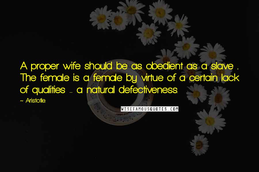 Aristotle. Quotes: A proper wife should be as obedient as a slave ... The female is a female by virtue of a certain lack of qualities - a natural defectiveness.