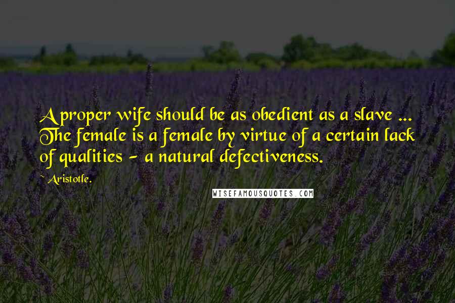 Aristotle. Quotes: A proper wife should be as obedient as a slave ... The female is a female by virtue of a certain lack of qualities - a natural defectiveness.