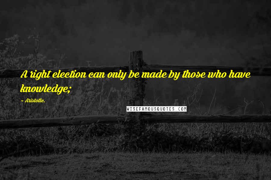 Aristotle. Quotes: A right election can only be made by those who have knowledge;