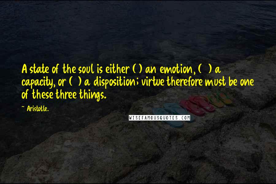 Aristotle. Quotes: A state of the soul is either (1) an emotion, (2) a capacity, or (3) a disposition; virtue therefore must be one of these three things.