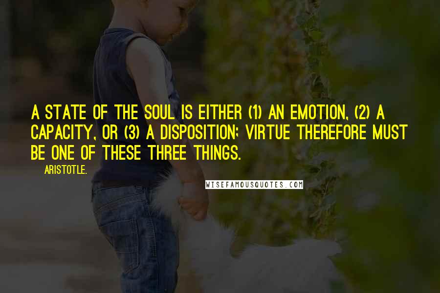 Aristotle. Quotes: A state of the soul is either (1) an emotion, (2) a capacity, or (3) a disposition; virtue therefore must be one of these three things.