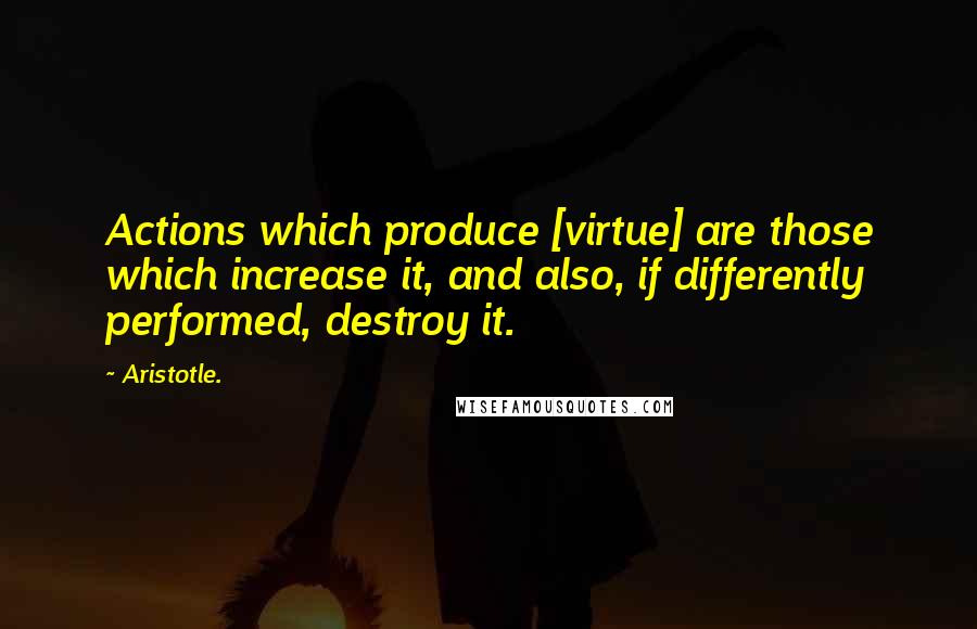 Aristotle. Quotes: Actions which produce [virtue] are those which increase it, and also, if differently performed, destroy it.