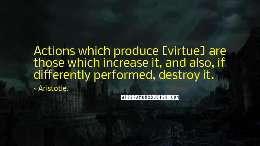Aristotle. Quotes: Actions which produce [virtue] are those which increase it, and also, if differently performed, destroy it.