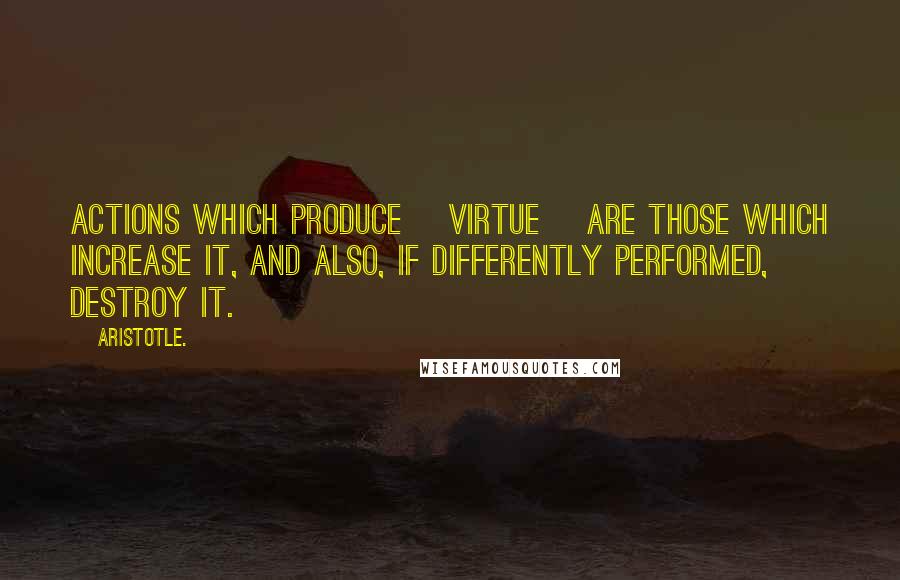 Aristotle. Quotes: Actions which produce [virtue] are those which increase it, and also, if differently performed, destroy it.