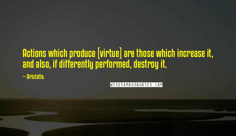 Aristotle. Quotes: Actions which produce [virtue] are those which increase it, and also, if differently performed, destroy it.