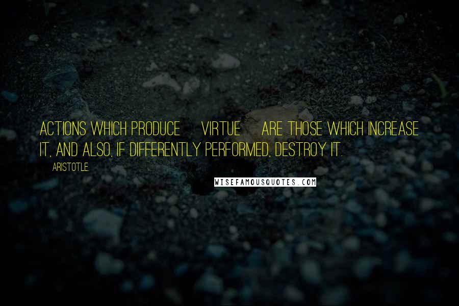 Aristotle. Quotes: Actions which produce [virtue] are those which increase it, and also, if differently performed, destroy it.