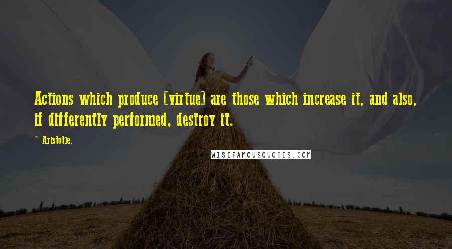 Aristotle. Quotes: Actions which produce [virtue] are those which increase it, and also, if differently performed, destroy it.