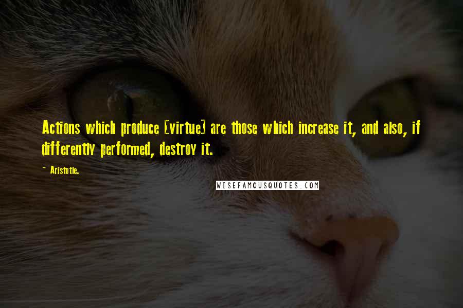 Aristotle. Quotes: Actions which produce [virtue] are those which increase it, and also, if differently performed, destroy it.