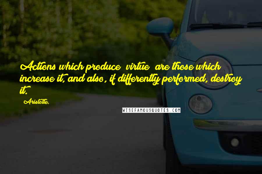 Aristotle. Quotes: Actions which produce [virtue] are those which increase it, and also, if differently performed, destroy it.