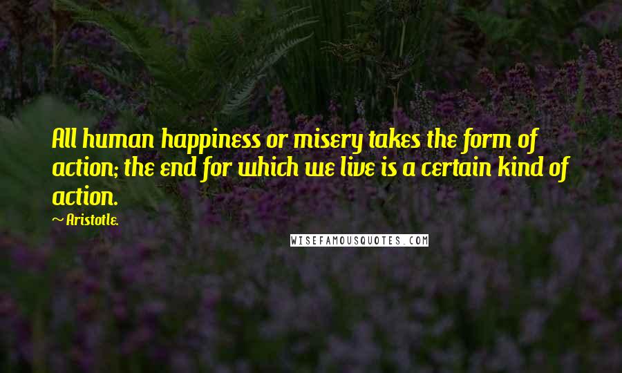 Aristotle. Quotes: All human happiness or misery takes the form of action; the end for which we live is a certain kind of action.