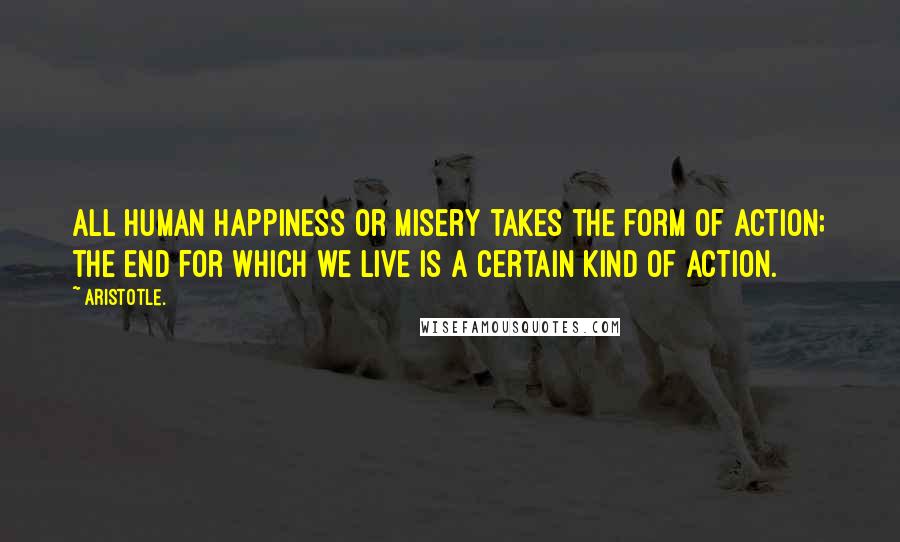 Aristotle. Quotes: All human happiness or misery takes the form of action; the end for which we live is a certain kind of action.