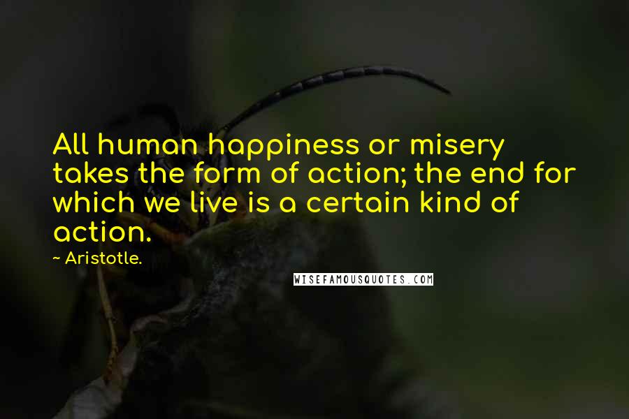 Aristotle. Quotes: All human happiness or misery takes the form of action; the end for which we live is a certain kind of action.