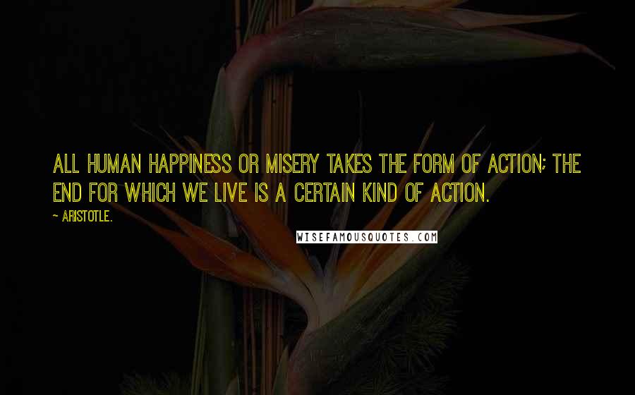 Aristotle. Quotes: All human happiness or misery takes the form of action; the end for which we live is a certain kind of action.