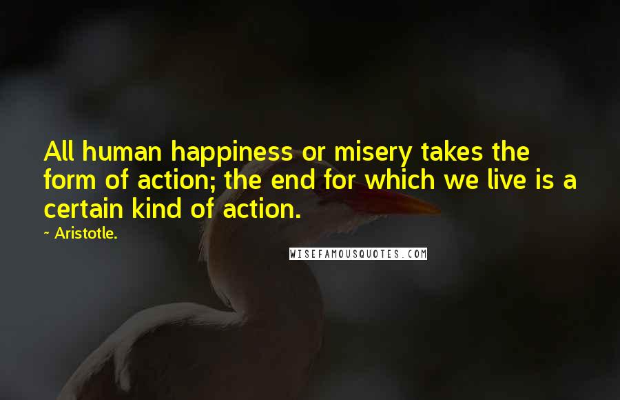 Aristotle. Quotes: All human happiness or misery takes the form of action; the end for which we live is a certain kind of action.