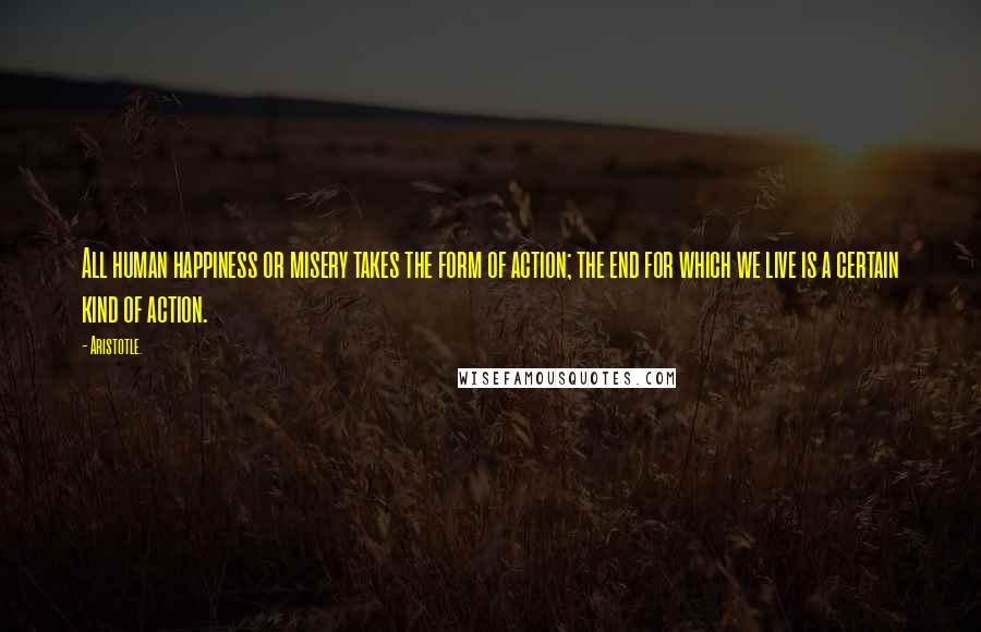 Aristotle. Quotes: All human happiness or misery takes the form of action; the end for which we live is a certain kind of action.