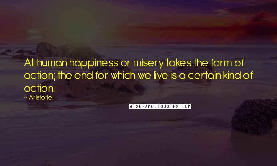 Aristotle. Quotes: All human happiness or misery takes the form of action; the end for which we live is a certain kind of action.