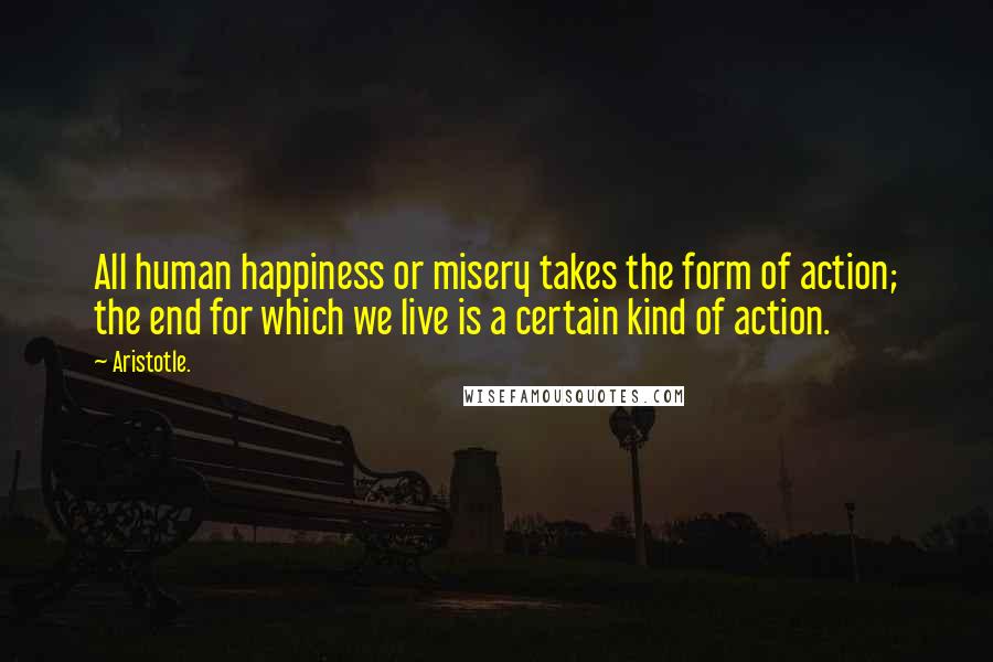 Aristotle. Quotes: All human happiness or misery takes the form of action; the end for which we live is a certain kind of action.