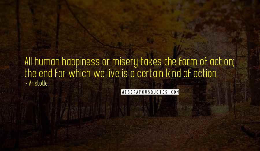 Aristotle. Quotes: All human happiness or misery takes the form of action; the end for which we live is a certain kind of action.