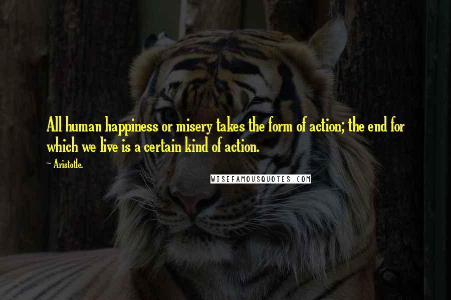 Aristotle. Quotes: All human happiness or misery takes the form of action; the end for which we live is a certain kind of action.