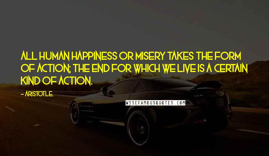 Aristotle. Quotes: All human happiness or misery takes the form of action; the end for which we live is a certain kind of action.