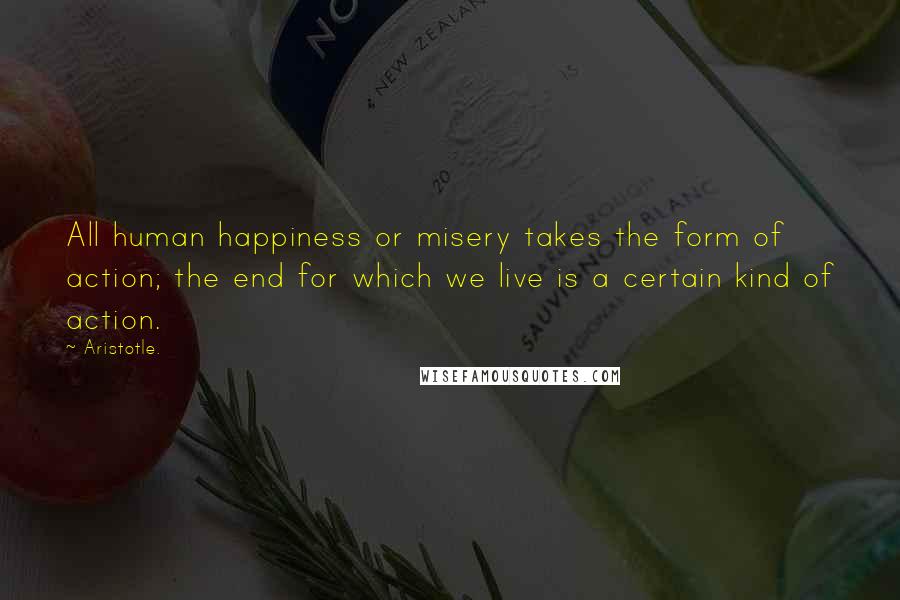 Aristotle. Quotes: All human happiness or misery takes the form of action; the end for which we live is a certain kind of action.
