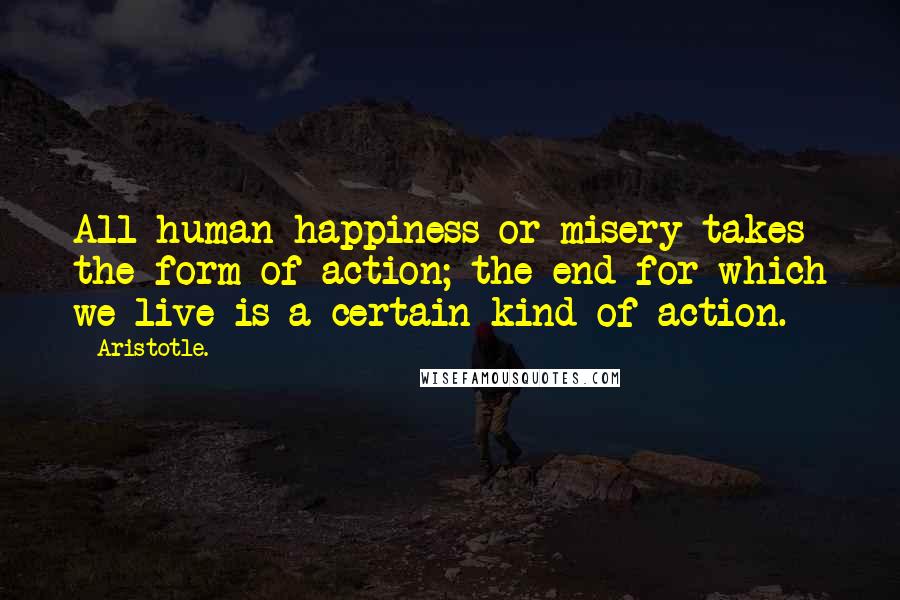 Aristotle. Quotes: All human happiness or misery takes the form of action; the end for which we live is a certain kind of action.