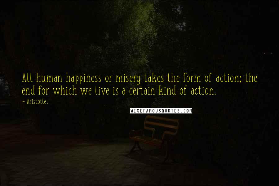 Aristotle. Quotes: All human happiness or misery takes the form of action; the end for which we live is a certain kind of action.