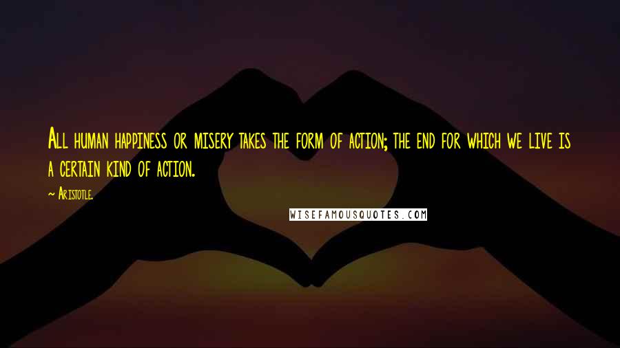 Aristotle. Quotes: All human happiness or misery takes the form of action; the end for which we live is a certain kind of action.