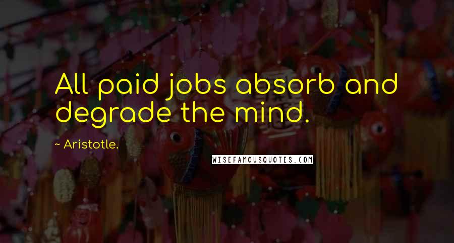 Aristotle. Quotes: All paid jobs absorb and degrade the mind.