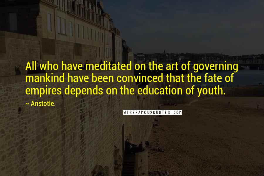 Aristotle. Quotes: All who have meditated on the art of governing mankind have been convinced that the fate of empires depends on the education of youth.