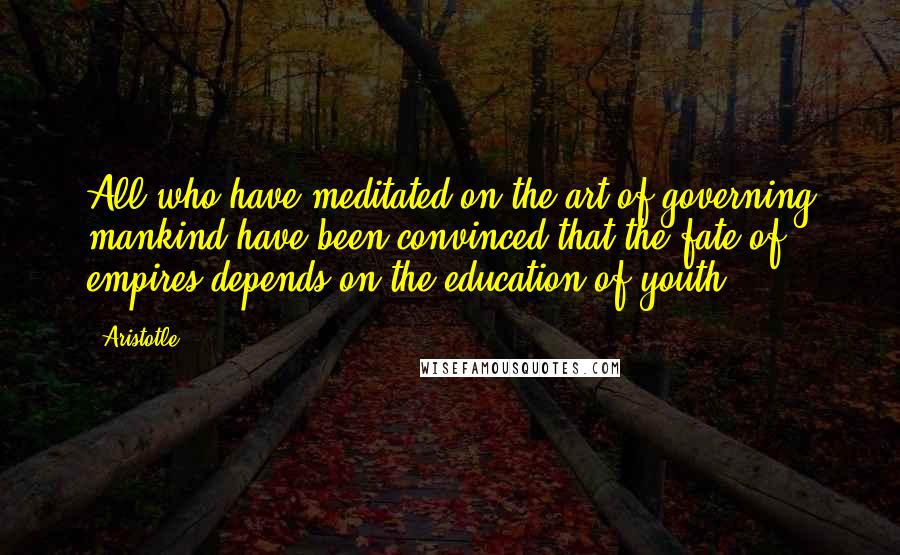 Aristotle. Quotes: All who have meditated on the art of governing mankind have been convinced that the fate of empires depends on the education of youth.