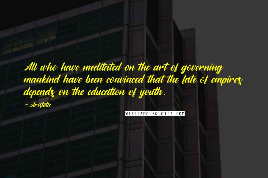 Aristotle. Quotes: All who have meditated on the art of governing mankind have been convinced that the fate of empires depends on the education of youth.