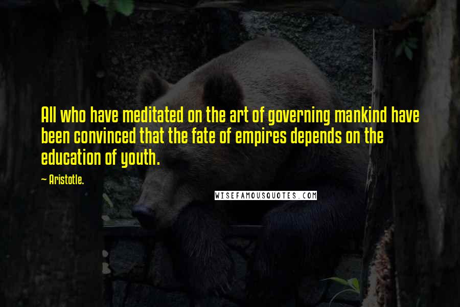 Aristotle. Quotes: All who have meditated on the art of governing mankind have been convinced that the fate of empires depends on the education of youth.